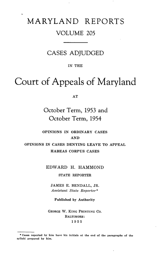 handle is hein.statereports/mdrpts0205 and id is 1 raw text is: MARYLAND REPORTS
VOLUME 205
CASES ADJUDGED
IN THE
Court of Appeals of Maryland
AT
October Term, 1953 and
October Term, 1954
OPINIONS IN ORDINARY CASES
AND
OPINIONS IN CASES DENYING LEAVE TO APPEAL
HABEAS CORPUS CASES
EDWARD H. HAMMOND
STATE REPORTER
JAMES E. BENDALL, JR.
Assistant State Reporter*
Published by Authority
GEORGE W. KING PRINTING CO.
BALTIMORE:
1955
* Cases reported by him have his initials at the end of the paragraphs of the
syllabi prepared by him.


