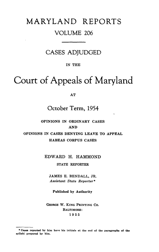 handle is hein.statereports/mdrpts0206 and id is 1 raw text is: MARYLAND REPORTS
VOLUME 206
CASES ADJUDGED
IN THE
Court of Appeals of Maryland
AT
October Term, 1954
OPINIONS IN ORDINARY CASES
AND
OPINIONS IN CASES DENYING LEAVE TO APPEAL
HABEAS CORPUS CASES
EDWARD H. HAMMOND
STATE REPORTER
JAMES E. BENDALL, JR.
Assistant State Reporter*
Published by Authority
GEORGE W. KING PRINTING CO.
BALTIMORE:
1955
* Cases reported by him have his initials at the end of the paragraphs of the
syllabi prepared by him.



