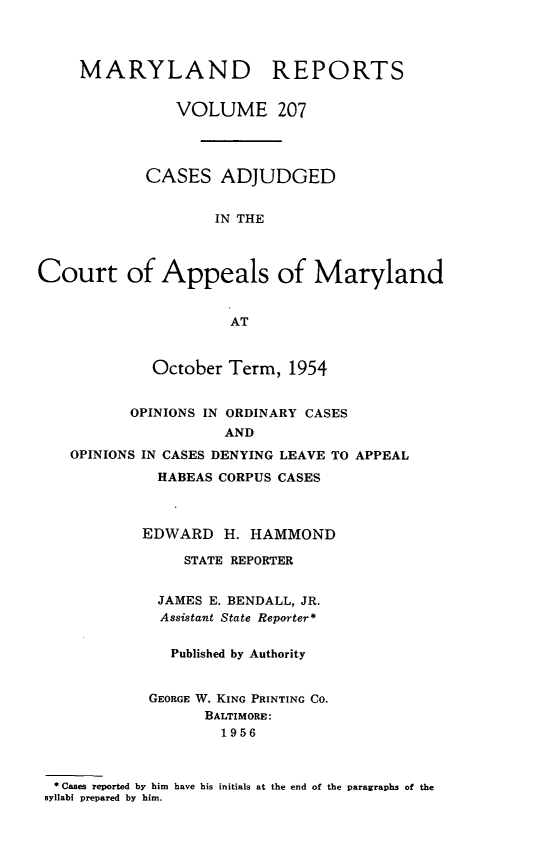 handle is hein.statereports/mdrpts0207 and id is 1 raw text is: MARYLAND REPORTS
VOLUME 207
CASES ADJUDGED
IN THE
Court of Appeals of Maryland
AT
October Term, 1954
OPINIONS IN ORDINARY CASES
AND
OPINIONS IN CASES DENYING LEAVE TO APPEAL
HABEAS CORPUS CASES
EDWARD H. HAMMOND
STATE REPORTER
JAMES E. BENDALL, JR.
Assistant State Reporter*
Published by Authority
GEORGE W. KING PRINTING CO.
BALTIMORE:
1956
* Cases reported by him have his initials at the end of the paragraphs of the
syllabi prepared by him.



