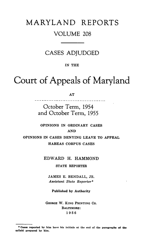 handle is hein.statereports/mdrpts0208 and id is 1 raw text is: MARYLAND REPORTS
VOLUME 208
CASES ADJUDGED
IN THE
Court of Appeals of Maryland
AT
October Term, 1954
and October Term, 1955
OPINIONS IN ORDINARY CASES
AND
OPINIONS IN CASES DENYING LEAVE TO APPEAL
HABEAS CORPUS CASES
EDWARD H. HAMMOND
STATE REPORTER
JAMES E. BENDALL, JR.
Assistant State Reporter*
Published by Authority
GEORGE W. KING PRINTING CO.
BALTIMORE:
1956
* Cases reported by him have his initials at the end of the paragraphs of the
syllabi prepared by him.



