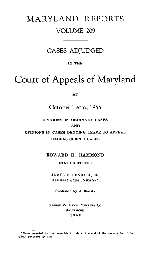 handle is hein.statereports/mdrpts0209 and id is 1 raw text is: MARYLAND REPORTS
VOLUME 209
CASES ADJUDGED
IN THE
Court of Appeals of Maryland
AT
October Term, 1955
OPINIONS IN ORDINARY CASES
AND
OPINIONS IN CASES DENYING LEAVE TO APPEAL
HABEAS CORPUS CASES
EDWARD H. HAMMOND
STATE REPORTER
JAMES E. BENDALL, JR.
Assistant State Reporter*
Published by Authority
GEORGE W. KING PRINTING CO.
BALTIMORE:
1956
* Case reported by him have his initials at the end of the paragraphs of the
syllabi prepared by him.


