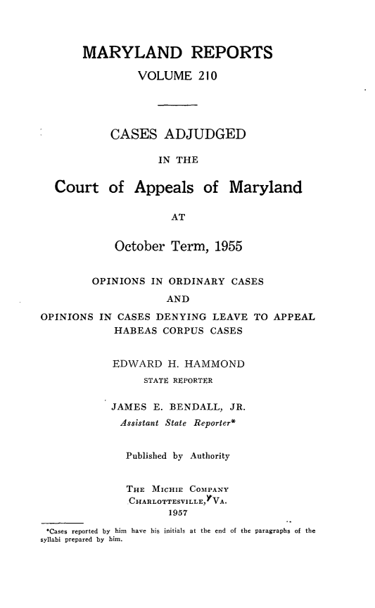 handle is hein.statereports/mdrpts0210 and id is 1 raw text is: MARYLAND REPORTS
VOLUME 210
CASES ADJUDGED
IN THE
Court of Appeals of Maryland
AT
October Term, 1955
OPINIONS IN ORDINARY CASES
AND
OPINIONS IN CASES DENYING LEAVE TO APPEAL
HABEAS CORPUS CASES
EDWARD H. HAMMOND
STATE REPORTER
JAMES E. BENDALL, JR.
Assistant State Reporter*
Published by Authority
THE MICHIE COMPANY
CHARLOTTESVILLEYVA.
1957
.Cases reported by him have his initials at the end of the paragraphs of the
syllabi prepared by him.


