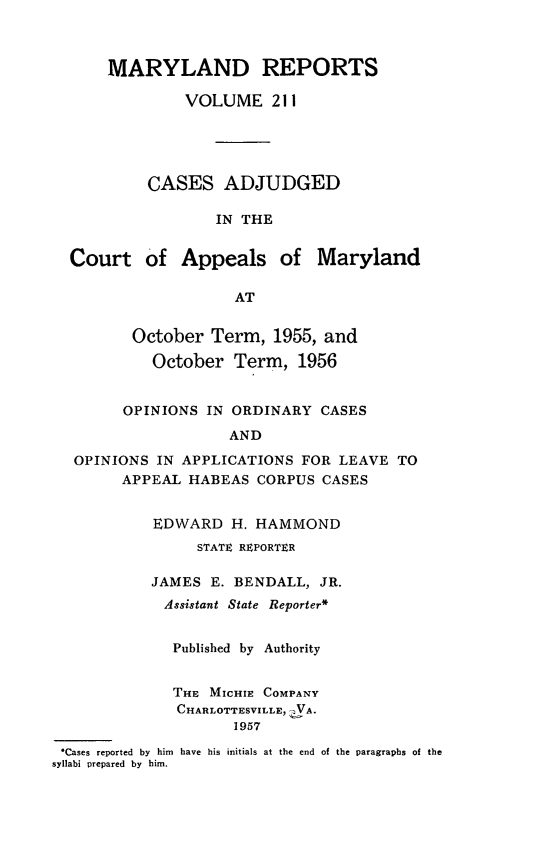 handle is hein.statereports/mdrpts0211 and id is 1 raw text is: MARYLAND REPORTS
VOLUME 211
CASES ADJUDGED
IN THE
Court of Appeals of Maryland
AT
October Term, 1955, and
October Term, 1956
OPINIONS IN ORDINARY CASES
AND
OPINIONS IN APPLICATIONS FOR LEAVE TO
APPEAL HABEAS CORPUS CASES
EDWARD H. HAMMOND
STATE REPORTER
JAMES E. BENDALL, JR.
Assistant State Reporter*
Published by Authority
THE MICHIE COMPANY
CHARLOTTESVILLE, ZVA.
1957
.Cases reported by him have his initials at the end of the paragraphs of the
syllabi prepared by him.


