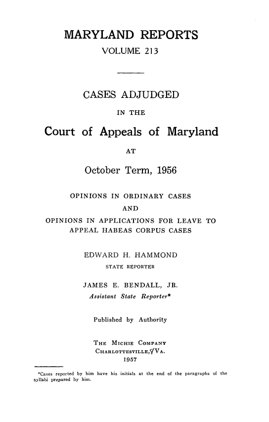 handle is hein.statereports/mdrpts0213 and id is 1 raw text is: MARYLAND REPORTS
VOLUME 213
CASES ADJUDGED
IN THE
Court of Appeals of Maryland
AT
October Term, 1956
OPINIONS IN ORDINARY CASES
AND
OPINIONS IN APPLICATIONS FOR LEAVE TO
APPEAL HABEAS CORPUS CASES
EDWARD H. HAMMOND
STATE REPORTER
JAMES E. BENDALL, JR.
Assistant State Reporter*
Published by Authority
THE MICHIE COMPANY
CHARLOTTESVILLE,CIVA.
1957
*Cases reported by him have his initials at the end of the paragraphs of the
s yltl  prepared by him.


