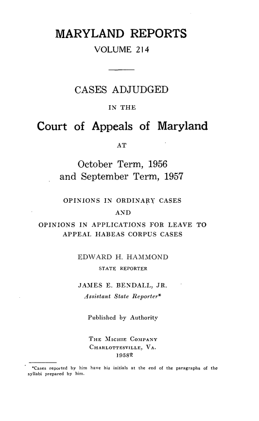 handle is hein.statereports/mdrpts0214 and id is 1 raw text is: MARYLAND REPORTS
VOLUME 214
CASES ADJUDGED
IN THE
Court of Appeals of Maryland
AT
October Term, 1956
and September Term, 1957
OPINIONS IN ORDINARY CASES
AND
OPINIONS IN APPLICATIONS FOR LEAVE TO
APPEAL HABEAS CORPUS CASES
ED\'VARD H. HAMMOND
STATE REPORTER
JAMES E. BENDALL, JR.
Assistant State Reporter*
Published by Authority
THE MICHIE COMPANY
CHARLOTTESVILLE, VA.
1958R
*Cases reported by him have his initials at the end of the paragraphs of the
syllabi prepared by him.



