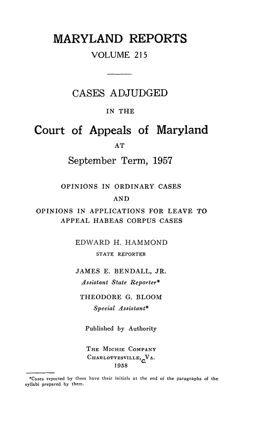 handle is hein.statereports/mdrpts0215 and id is 1 raw text is: MARYLAND REPORTS
VOLUME 215
CASES ADJUDGED
IN THE

Court of Appeals of

Maryland

September Term, 1957
OPINIONS IN ORDINARY CASES
AND
OPINIONS IN APPLICATIONS FOR LEAVE TO
APPEAL HABEAS CORPUS CASES
EDWARD H. HAMMOND
STATE REPORTER
JAMES E. BENDALL, JR.
Assistant State Reporter*
THEODORE G. BLOOMI
Special Assistant*
Published by Authority
THE: MICHIE COMPANY
CHARLOTTESVILLE, VA.
1958
*Cases reported by them have their initials at the end of the paragraphs of the
syllabi prepared by them.


