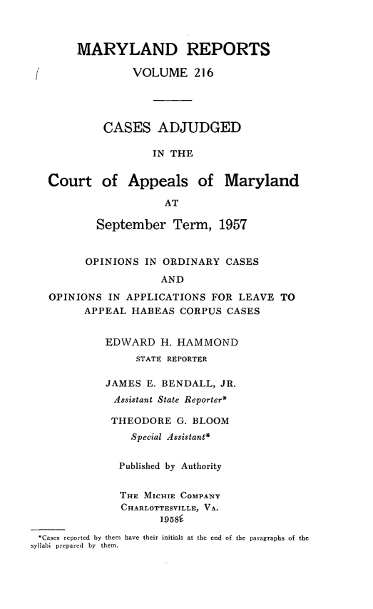 handle is hein.statereports/mdrpts0216 and id is 1 raw text is: MARYLAND REPORTS
VOLUME 216
CASES ADJUDGED
IN THE
Court of Appeals of Maryland
AT
September Term, 1957
OPINIONS IN ORDINARY CASES
AND
OPINIONS IN APPLICATIONS FOR LEAVE TO
APPEAL HABEAS CORPUS CASES
EDWARD H. HAMMOND
STATE REPORTER
JAMES E. BENDALL, JR.
Assistant State Reporter*
THEODORE G. BLOOM
Special Assistant*
Published by Authority
THE MICHIE COMPANY
CHARLOTTESVILLE, VA.
1958i
.Cases reported by them have their initials at the end of the paragraphs of the
syllabi prepared by them.


