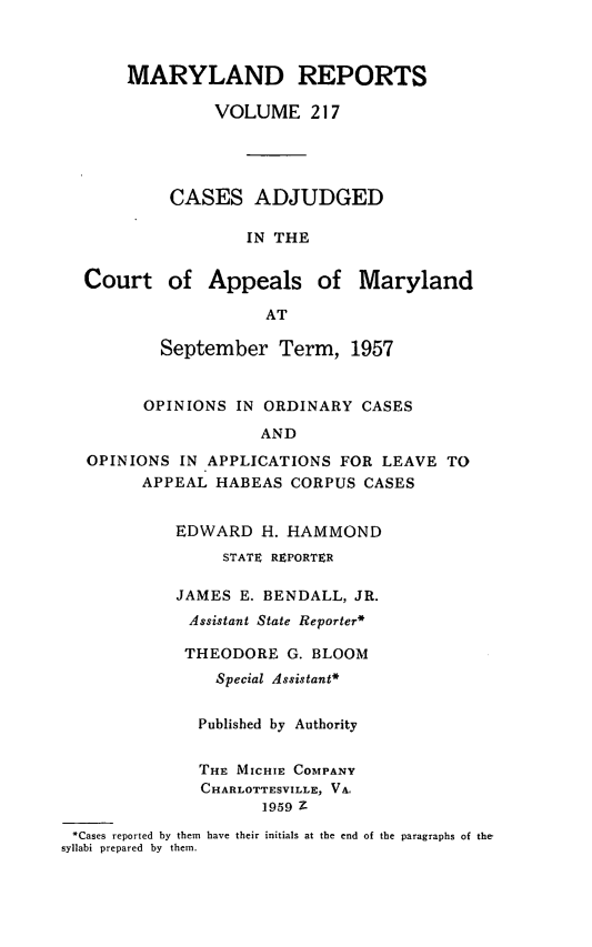 handle is hein.statereports/mdrpts0217 and id is 1 raw text is: MARYLAND REPORTS
VOLUME 217
CASES ADJUDGED
IN THE
Court of Appeals of Maryland
AT
September Term, 1957
OPINIONS IN ORDINARY CASES
AND
OPINIONS IN APPLICATIONS FOR LEAVE TO
APPEAL HABEAS CORPUS CASES
EDWARD H. HAMMOND
STATt REPORTER
JAMES E. BENDALL, JR.
Assistant State Reporter*
THEODORE G. BLOOM
Special Assistant*
Published by Authority
THE MICHIE COMPANY
CHARLOTTESVILLE, VA.
1959 Z
*Cases reported by them have their initials at the end of the paragraphs of the-
syllabi prepared by them.


