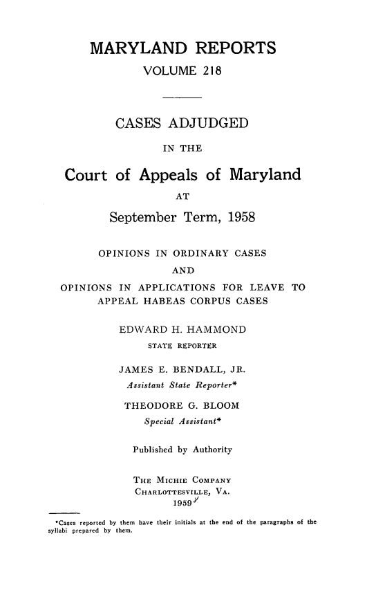 handle is hein.statereports/mdrpts0218 and id is 1 raw text is: MARYLAND REPORTS
VOLUME 218
CASES ADJUDGED
IN THE
Court of Appeals of Maryland
AT
September Term, 1958
OPINIONS IN ORDINARY CASES
AND
OPINIONS IN APPLICATIONS FOR LEAVE TO
APPEAL HABEAS CORPUS CASES
EDWARD H. HAMMOND
STATE REPORTER
JAMES E. BENDALL, JR.
Assistant State Reporter*
THEODORE G. BLOOM
Special Assistant*
Published by Authority
THE MICHIE COMPANY
CHARLOTTESVILLE, VA.
1959.V
*Cases reported by them have their initials at the end of the paragraphs of the
syllabi prepared by them.


