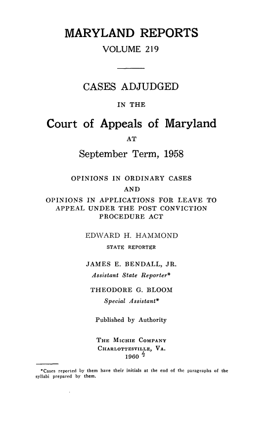 handle is hein.statereports/mdrpts0219 and id is 1 raw text is: MARYLAND REPORTS
VOLUME 219
CASES ADJUDGED
IN THE
Court of Appeals of Maryland
AT

September Term, 1958
OPINIONS IN ORDINARY CASES
AND

OPINIONS
APPEAL

IN APPLICATIONS FOR LEAVE TO
UNDER THE POST CONVICTION
PROCEDURE ACT

EDWARD H. HAMMOND
STATE REPORTER
JAMES E. BENDALL, JR.
Assistant State Reporter*
THEODORE G. BLOOM
Special Assistant*
Published by Authority
THE MICHIE COMPANY
CHARLOTTESVILLE, VA.
1960

*Cases reported by them have their initials at the end of the paragraphs of the
syllabi prepared by them.


