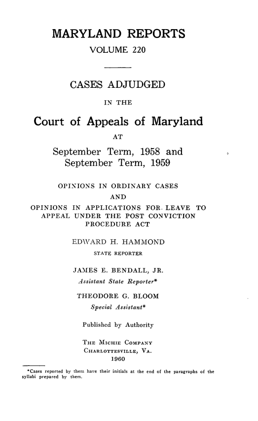 handle is hein.statereports/mdrpts0220 and id is 1 raw text is: MARYLAND REPORTS
VOLUME 220
CASES ADJUDGED
IN THE
Court of Appeals of Maryland
AT

September Term, 1958 and
September Term, 1959
OPINIONS IN ORDINARY CASES
AND

OPINIONS
APPEAL

IN APPLICATIONS FOR. LEAVE TO
UNDER THE POST CONVICTION
PROCEDURE ACT

EDWARD H. HAMMOND
STATE REPORTER
JAMES E. BENDALL, JR.
Assistant State Reporter*
THEODORE G. BLOOM
Special Assistant*
Published by Authority
THE MICHIE COMPANY
CHARLOTTESVILLE, VA.
1960
.Cases reported by them have their initials at the end of the paragraphs of the
syllabi prepared by them.


