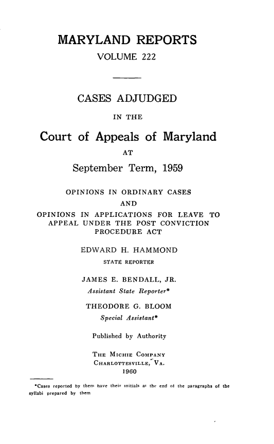 handle is hein.statereports/mdrpts0222 and id is 1 raw text is: MARYLAND REPORTS
VOLUME 222
CASES ADJUDGED
IN THE
Court of Appeals of Maryland
AT
September Term, 1959
OPINIONS IN ORDINARY CASES
AND
OPINIONS IN APPLICATIONS FOR LEAVE TO
APPEAL UNDER THE POST CONVICTION
PROCEDURE ACT

EDWARD H. HAMMOND
STATE REPORTER
JAMES E. BENDALL, JR.
Assistant State Reporter*
THEODORE G. BLOOM
Special Assistant*
Published by Authority
THE MICHIE COMPANY
CHARLOTTESVILLE, VA.
1960

*Cases reported by them have their initials at the end of the paragraphs of the
syllabi prepared by them



