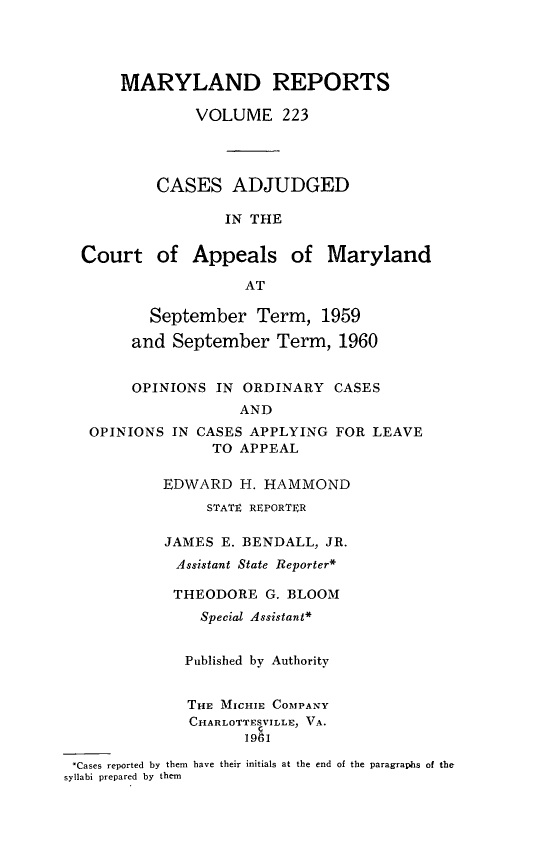 handle is hein.statereports/mdrpts0223 and id is 1 raw text is: MARYLAND REPORTS
VOLUME 223
CASES ADJUDGED
IN THE
Court of Appeals of Maryland
AT
September Term, 1959
and September Term, 1960
OPINIONS IN ORDINARY CASES
AND
OPINIONS IN CASES APPLYING FOR LEAVE
TO APPEAL
EDWARD H. HAMMOND
STATE REPORTER
JAMES E. BENDALL, JR.
Assistant State Reporter*
THEODORE G. BLOOM
Special Assistant*
Published by Authority
THE MICHIE COMPANY
CHARLOTTESVILLE, VA.
19A1
*Cases reported by them have their initials at the end of the paragrapls of the
syllabi prepared by them


