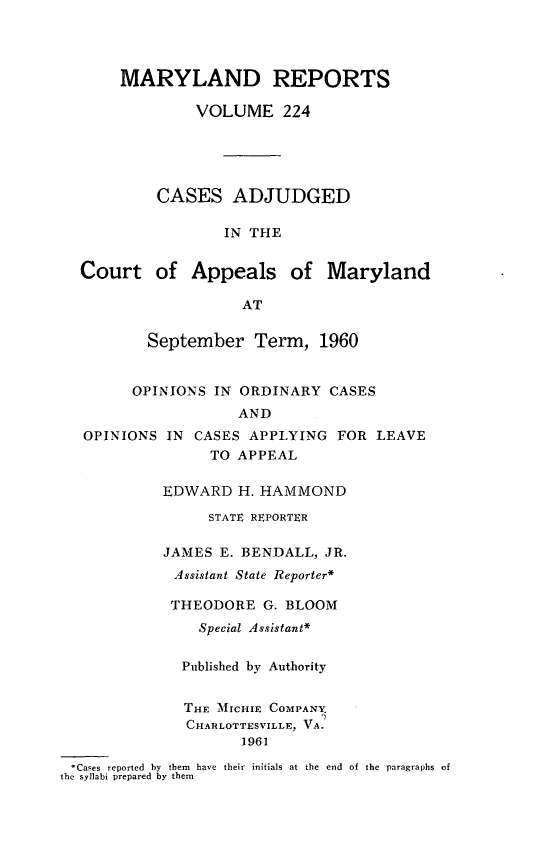 handle is hein.statereports/mdrpts0224 and id is 1 raw text is: MARYLAND REPORTS
VOLUME 224
CASES ADJUDGED
IN THE
Court of Appeals of Maryland
AT

September Term, 1960

OPINIONS IN ORDINARY CASES
AND
OPINIONS IN     CASES APPLYING FOR LEAVE
TO APPEAL
EDWARD H. HAMMOND
STATE REPORTER
JAMES E. BENDALL, JR.
Assistant State Reporter*
THEODORE G. BLOOM
Special Assistant*
Published by Authority
THE MICHIE COMPANY.
CHARLOTTESVILLE, VA.
1961
Cases reported  by  them  have  their  initials at the  end  of the  paragraphs of
the syllabi prepared by them


