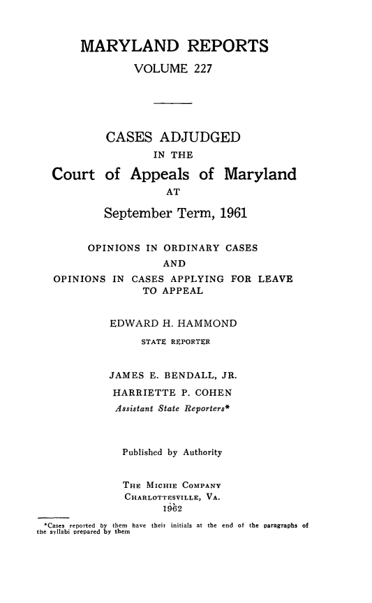 handle is hein.statereports/mdrpts0227 and id is 1 raw text is: MARYLAND REPORTS
VOLUME 227
CASES ADJUDGED
IN THE
Court of Appeals of Maryland
AT
September Term, 1961
OPINIONS IN ORDINARY CASES
AND
OPINIONS IN CASES APPLYING FOR LEAVE
TO APPEAL
EDWARD H. HAMMOND
STATE REPORTER
JAMES E. BENDALL, JR.
HARRIETTE P. COHEN
Assistant State Reporters*
Published by Authority
THE MICHIE COMPANY
CHARLOTTESVILLE, VA.
1962
Cases reported  by  them  have  their initials at the  end  of the  paragraphs of
the syllabi trepared by them



