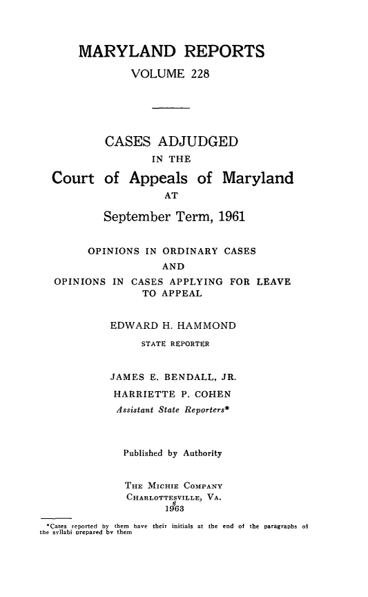 handle is hein.statereports/mdrpts0228 and id is 1 raw text is: MARYLAND REPORTS
VOLUME 228
CASES ADJUDGED
IN THE
Court of Appeals of Maryland
AT
September Term, 1961
OPINIONS IN ORDINARY CASES
AND
OPINIONS IN CASES APPLYING FOR LEAVE
TO APPEAL
EDWARD H. HAMMOND
STATE REPORTER
JAMES E. BENDALL, JR.
HARRIETTE P. COHEN
Assistant State Reporters*
Published by Authority
THE MICHIE COMPANY
CHARLOTTESVILLE, VA.
1463
:Cases  reported  by  them  have  their initials at the  end  of the  paragraphs  of
the syllabi orepared by them


