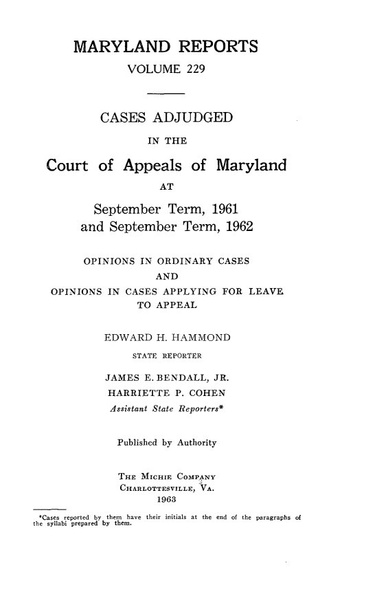 handle is hein.statereports/mdrpts0229 and id is 1 raw text is: MARYLAND REPORTS
VOLUME 229
CASES ADJUDGED
IN THE
Court of Appeals of Maryland
AT
September Term, 1961
and September Term, 1962
OPINIONS IN ORDINARY CASES
AND
OPINIONS IN CASES APPLYING FOR LEAVE
TO APPEAL
EDWARD H. HAMMOND
STATE REPORTER
JAMES E. BENDALL, JR.
HARRIETTE P. COHEN
Assistant State Reporters*
Published by Authority
THE MICHIE COMPANY
CHARLOTTESVILLE, VA.
1963
*Cases reported by them have their initials at the end of the paragraphs of
the syllabi prepared by them.


