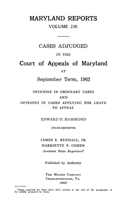 handle is hein.statereports/mdrpts0230 and id is 1 raw text is: MARYLAND REPORTS
VOLUME 230
CASES ADJUDGED
IN THE
Court of Appeals of Maryland
AT
September Term, 1962
OPINIONS IN ORDINARY CASES
AND
OPINIONS IN CASES APPLYING FOR LEAVE
TO APPEAL
EDWARD H. HAMMOND
STATE REPORTER
JAMES E. BENDALL, JR.
HARRIETTE P. COHEN
Assistant State Reporters*
Published by Authority
THE MICHIE COMPANY
CHARLOTTESVILLE, VA.
1963:-
-Cases reported  by  them  have their initials at the  end  of the paragraphs of
the syllabi prepared by them.



