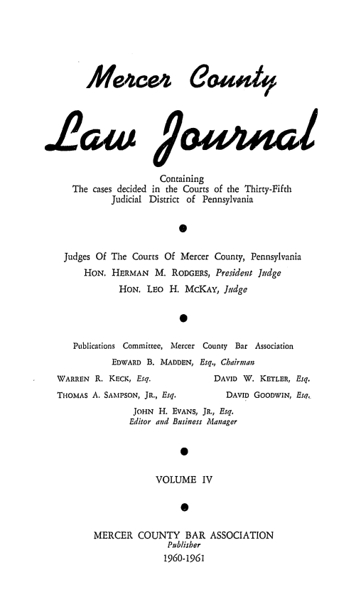 handle is hein.statereports/merclj0004 and id is 1 raw text is: 4ezce4 Caao4d
L2aw l9euuma
Containing
The cases decided in the Courts of the Thirty-Fifth
Judicial District of Pennsylvania
0

Judges Of
HON.

The Courts Of Mercer County, Pennsylvania
HERMAN M. RODGERS, President Judge
HON. LEO H. McKAY, Jiidge

Publications Committee, Mercer County Bar Association
EDWARD B. MADDEN, Esq., Chairman
WARREN R. KECK, Esq.                DAVID W. KETLER, Esq.
THOMAS A. SAMPSON, JR., Esq.           DAVID GoODWIN, Esq,
JOHN H. EVANS, JR., Esq.
Editor and Business Manager

VOLUME IV
0
MERCER COUNTY BAR ASSOCIATION
Publisher
1960-1961


