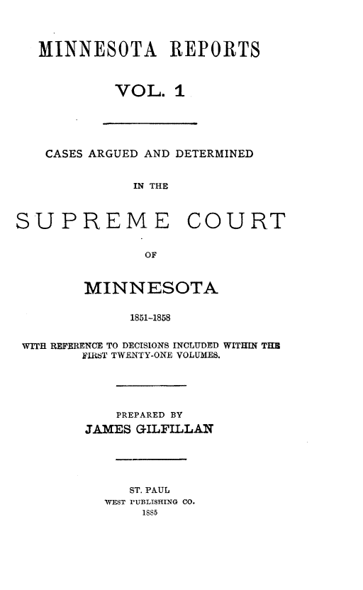 handle is hein.statereports/minrcadscm0001 and id is 1 raw text is: MINNESOTA REPORTS
VOL. 1
CASES ARGUED AND DETERMINED
IN THE
SUPREME COURT
OF
MINNESOTA
1851-1858
WITH REFERENCE TO DECISIONS INCLUDED WITHIN THR
FJIRkT TWENTY-ONE VOLUMES.
PREPARED BY
JAMES GILFILLAN
ST. PAUL
WEST PUBLISHING CO.
1SS5


