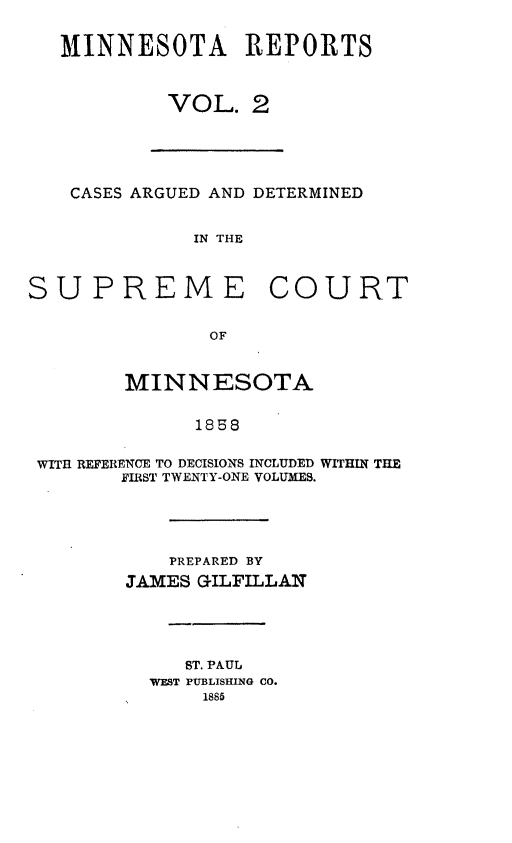 handle is hein.statereports/minrcadscm0002 and id is 1 raw text is: MINNESOTA REPORTS
VOL. 2
CASES ARGUED AND DETERMINED
IN THE
SUPREME COURT
OF
MINNESOTA
1858
WITfl REFERENCE TO DECISIONS INCLUDED WITHIN THE
FIRST TWENTY-ONE VOLUMES.
PREPARED BY
JAMES GILFILLAN
ST. PAUL
WEST PUBLISHING CO.
1885


