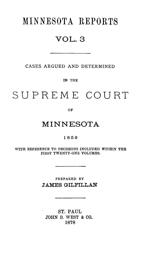 handle is hein.statereports/minrcadscm0003 and id is 1 raw text is: MINNESOTA REPORTS
VOL. 3
CASES ARGUED AND DETERMINED
IN THE
SUPREME COURT
OF
MINNESOTA
1859
WITH REFERENCE TO DECISIONS INCLUDED WITHIN THE
FIRST TWENTY-ONE VOLUMES.
PREPARED BY
JAMES GILFILLAN
ST. PAUL
JOHN B. WEST & CO.
1878


