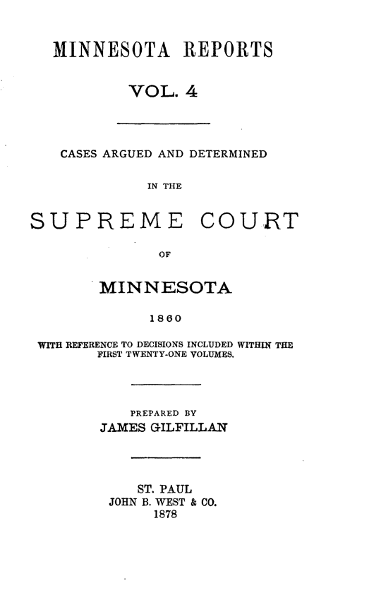 handle is hein.statereports/minrcadscm0004 and id is 1 raw text is: MINNESOTA REPORTS
VOL. 4
CASES ARGUED AND DETERMINED
IN THE
SUPREME COURT
OF
MINNESOTA
1860
WITH REFERENCE TO DECISIONS INCLUDED WITHIN THE
FIRST TWENTY-ONE VOLUMES.
PREPARED BY
JAMES GILFILLAN
ST. PAUL
JOHN B. WEST & CO.
1878


