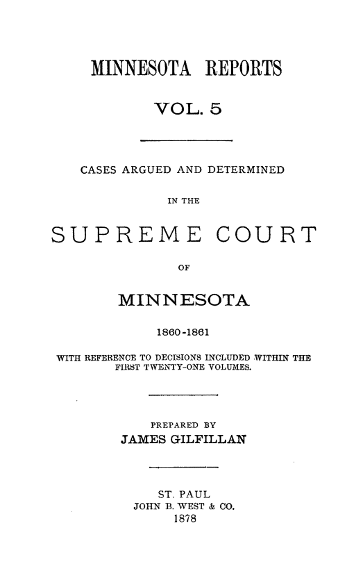 handle is hein.statereports/minrcadscm0005 and id is 1 raw text is: MINNESOTA REPORTS
VOL. 5

CASES ARGUED AND DETERMINED
IN THE
SUPREME COURT
OF
MINNESOTA
1860-1861
WITH REFERENCE TO DECISIONS INCLUDED WITHIN THE
FIRST TWENTY-ONE VOLUMES.
PREPARED BY
JAMES GILFILLAN
ST. PAUL
JOHN B. WEST & 00.
1878


