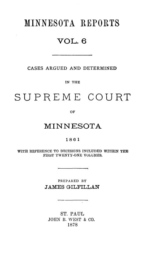 handle is hein.statereports/minrcadscm0006 and id is 1 raw text is: MINNESOTA REPORTS
VOL. 6

CASES ARGUED AND DETERMINED
IN THE
SUPREME COURT
OF
MINNESOTA
1861
WITH REFERENCE TO DECISIONS INCLUDED WITHIN THE
FIRI6 TWENTY-ONE VOLUMES.

PREPARED BY
JAMES GILFILLAN
ST. PAUL
JOHN B. WEST & CO.
1878


