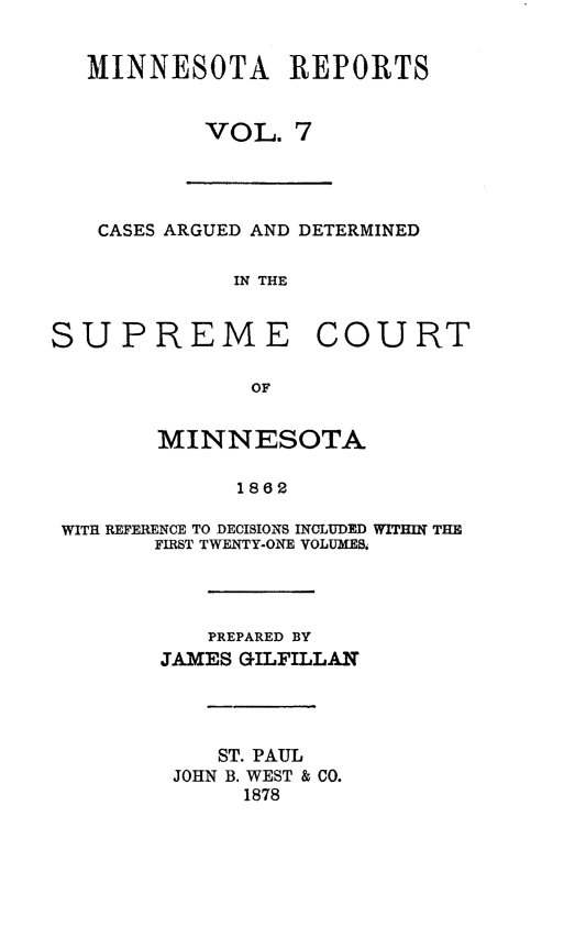 handle is hein.statereports/minrcadscm0007 and id is 1 raw text is: MINNESOTA REPORTS
VOL. 7
CASES ARGUED AND DETERMINED
IN THE
SUPREME COURT
OF
MINNESOTA
1862
WITH REFERENCE TO DECISIONS INCLUDED WITHIN THE
FIRST TWENTY-ONE VOLUMES.
PREPARED BY
JAMES GILFILLAN
ST. PAUL
JOHN B. WEST & CO.
1878


