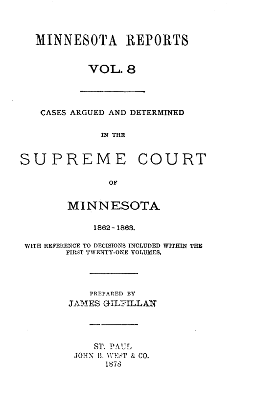 handle is hein.statereports/minrcadscm0008 and id is 1 raw text is: MINNESOTA REPORTS
VOL. 8
CASES ARGUED AND DETERMINED
IN THE
SUPREME COURT
OF
MINNESOTA
1862- 1863.
WITH REFERENCE TO DECISIONS INCLUDED WITHIN THX
FIRST TWENTY-ONE VOLUMES.
PREPARED BY
JAMES GILILLAN
ST. PAUL
JOHN B. W\ &T & CO.
1878



