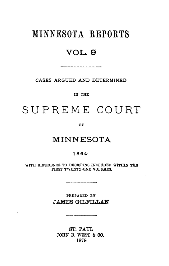 handle is hein.statereports/minrcadscm0009 and id is 1 raw text is: MINNESOTA REPORTS
VOL. 9
CASES ARGUED AND DETERMINED
IN THE
SUPREME COURT
OF
MINNESOTA
1864e
WITH REFERENCE TO DECISIONS INCLUDED WITHIN TH
FIRST TWENTY-ONE VOLUMES.
PREPARED BY
JAMES GILFILLAN
ST. PAUL
JOHN B. WEST & CO.
1878


