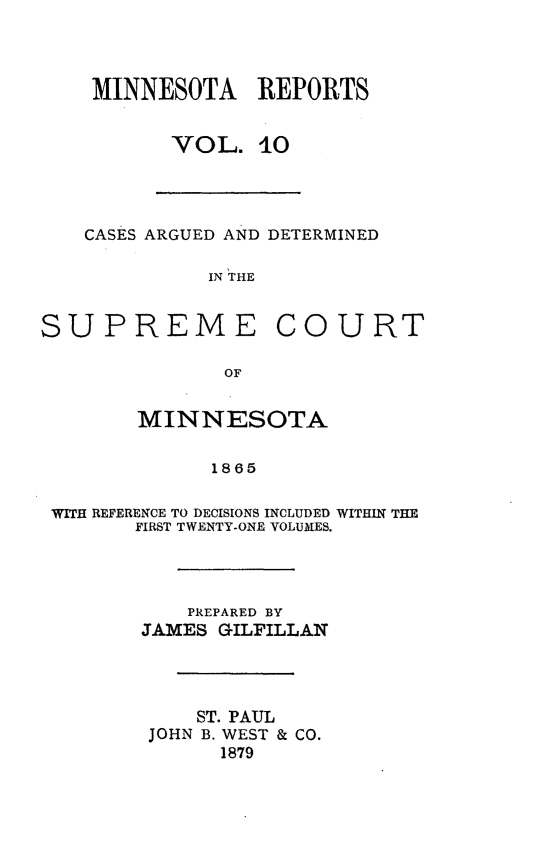 handle is hein.statereports/minrcadscm0010 and id is 1 raw text is: MINNESOTA REPORTS
VOL. 10
CASES ARGUED AND DETERMINED
IN THE
SUPREME COURT
OF
MINNESOTA
1865
WITH REFERENCE TO DECISIONS INCLUDED WITHIN THE
FIRST TWENTY-ONE VOLUMES.
PREPARED BY
JAMES GILFILLAN
ST. PAUL
JOHN B. WEST & CO.
1879


