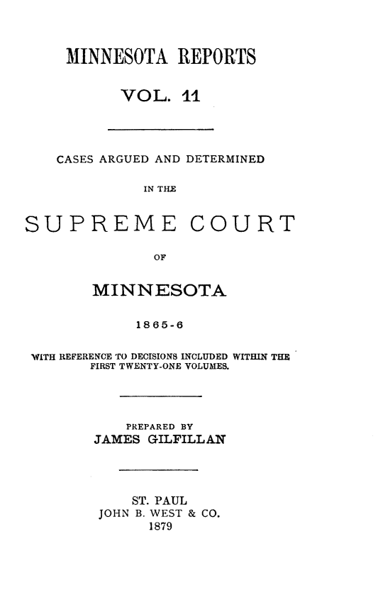 handle is hein.statereports/minrcadscm0011 and id is 1 raw text is: MINNESOTA REPORTS
VOL. 11
CASES ARGUED AND DETERMINED
IN TIE
SUPREME COURT
OF
MINNESOTA
1865-6
WITH REFERENCE TO DECISIONS INCLUDED WITHIN THE
FIRST TWENTY-ONE VOLUMES.
PREPARED BY
JAMES GILFILLAN
ST. PAUL
JOHN B. WEST & CO.
1879


