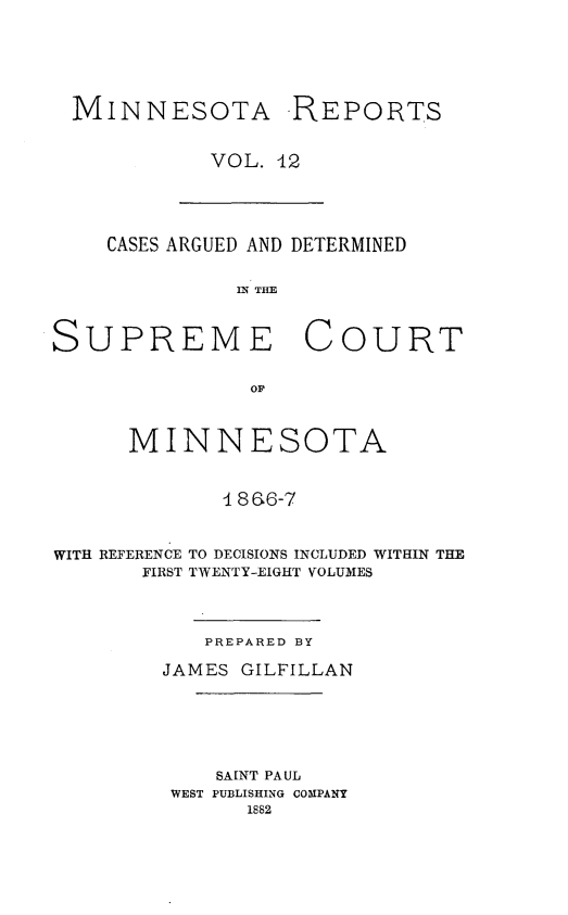 handle is hein.statereports/minrcadscm0012 and id is 1 raw text is: MINNESOTA REPORTS
VOL. 12

CASES ARGUED AND DETERMINED
IN THE
SUPREME COURT
OF
MINNESOTA
 8 6-7
WITH REFERENCE TO DECISIONS INCLUDED WITHIN THE
FIRST TWENTY-EIGHT VOLUMES

PREPARED BY
JAMES GILFILLAN
SAINT PAUL
WEST PUBLISHING COMPANY
1882


