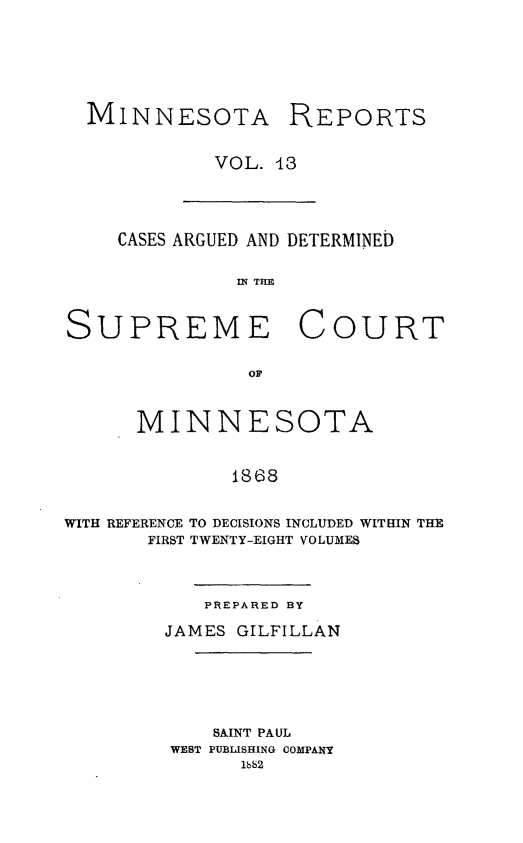 handle is hein.statereports/minrcadscm0013 and id is 1 raw text is: MINNESOTA

REPORTS

VOL. 13

CASES ARGUED AND DETERMINED
IN TIM
SUPREME COURT
OF
MINNESOTA
1868
WITH REFERENCE TO DECISIONS INCLUDED WITHIN THE
FIRST TWENTY-EIGHT VOLUMES

PREPARED BY
JAMES GILFILLAN
SAINT PAUL
WEST PUBLISHING COMPANY
1bb2


