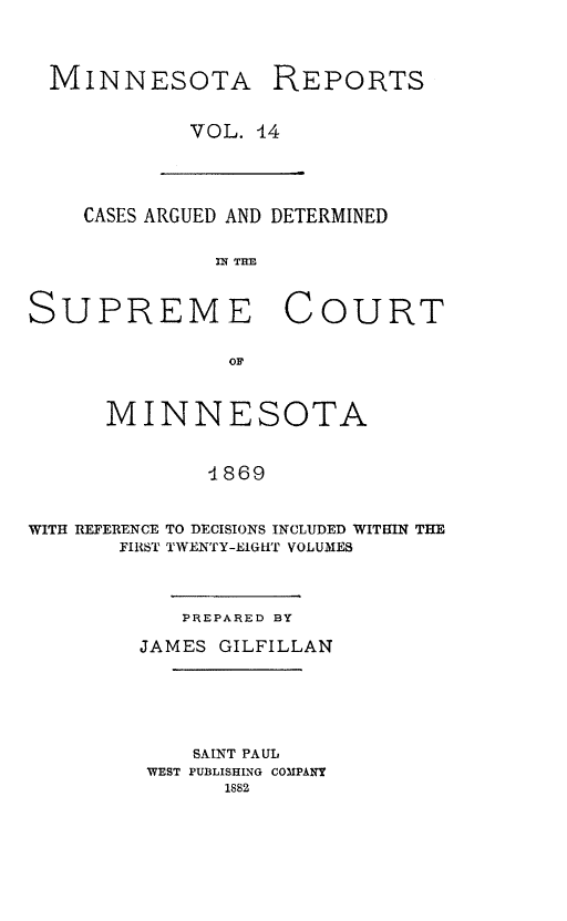 handle is hein.statereports/minrcadscm0014 and id is 1 raw text is: MINNESOTA REPORTS
VOL. 14

CASES ARGUED AND DETERMINED
IrT THE
SUPREME COURT
OF
MINNESOTA
-1869
WITH REFERENCE TO DECISIONS INCLUDED WITRIN THE
FIRST TWENTY-EIGHT VOLUMES

PREPARED BY
JAMES GILFILLAN

SAINT PAUL
WEST PUBLISHING COMPANY
1882


