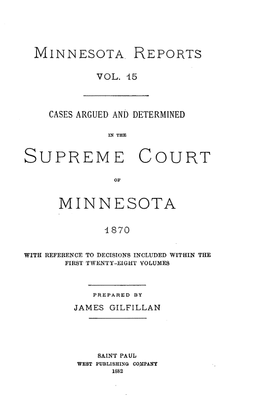 handle is hein.statereports/minrcadscm0015 and id is 1 raw text is: MINNESOTA. REPORTS
VOL. 45

CASES ARGUED AND DETERMINED
IN THE
SUPREME COURT
OF
MINNESOTA
41870
WITH REFERENCE TO DECISIONS INCLUDED WITHIN THE
FIRST TWENTY-EIGHT VOLUMES

PREPARED BY
JAMES GILFILLAN
SAINT PAUL
WEST PUBLISHING COMPANY
1882


