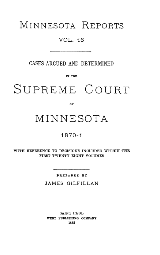 handle is hein.statereports/minrcadscm0016 and id is 1 raw text is: MINNESOTA REPORTS
VOL. 46

CASES ARGUED AND DETERMINED
IN THE
SUPREME COURT
or
MINNESOTA
4870-4
WITH REFERENCE TO DECISIONS INCLUDED WITHIN THE
FIRST TWENTY-EIGHT VOLUMES

PREPARED BY
JAMES GILFILLAN
SAINT PAUL
WEST PUBLISHING COMPANY
1882


