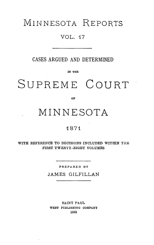 handle is hein.statereports/minrcadscm0017 and id is 1 raw text is: MINNESOTA

REPORTS

VOL. 47

CASES ARGUED AND DETERMINED
INI TIM
SUPREME COURT
OF
MINNESOTA
4871
WITH REFERENCE TO DECISIONS INCLUDED WITHIN THE
FIRST TWENTY-EIGHT VOLUMES

PREPARED BY
JAMES GILFILLAN

SAINT PAUL
WEST PUBLISHING COMPANY
1882



