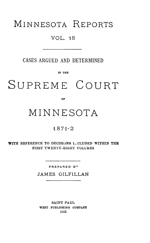 handle is hein.statereports/minrcadscm0018 and id is 1 raw text is: MINNESOTA REPORTS
VOL. 18

CASES ARGUED AND DETERMINED
IN THE
SUPREME COURT
OF
MINNESOTA
1871-2
WITH REFERENCE TO DECISIONS L. CLUDED WITHIN THE
FIRST TWENTY-EIGHT VOLUMES

PREPARED B'r
JAMES GILFILLAN
SAINT PAUL
WEST PUBLISHING COMPANY
1S82


