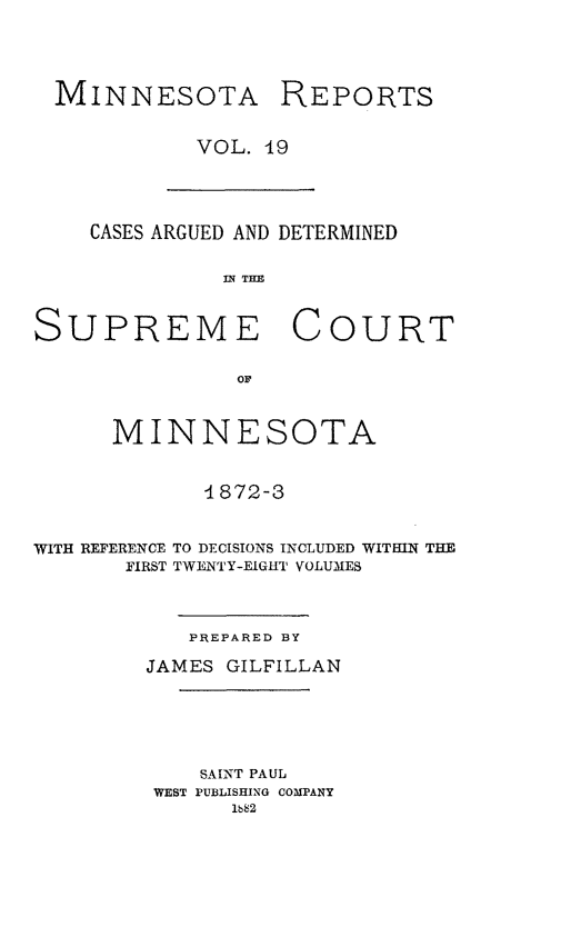 handle is hein.statereports/minrcadscm0019 and id is 1 raw text is: MINNESOTA REPORTS
VOL. 19

CASES ARGUED AND DETERMINED
In TE
SUPREME COURT
OF
MINNESOTA
-1872-3
WITH REFERENCE TO DECISIONS INCLUDED WITHIN THE
FIRST TWENTY-EIGHT VOLUMES
PREPARED BY
JAMES GILFILLAN
SAINT PAUL
WEST PUBLISHING COMPANY
lb82


