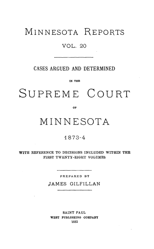 handle is hein.statereports/minrcadscm0020 and id is 1 raw text is: MINNESOTA

REPORTS

VOL. 20

CASES ARGUED AND DETERMINED
M~ THE
SUPREME COURT
OF
MINNESOTA
4873-4
WITH REFERENCE TO DECISIONS INCLUDED WITHIN THE
FIRST TWENTY-EIGHT VOLUME$

PREPARED BY
.JAMES GILFILLAN
SAINT PAUL
WEST PUBLISHING COMPANY
1882


