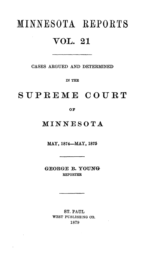 handle is hein.statereports/minrcadscm0021 and id is 1 raw text is: MINNESOTA REPORTS
VOL. 21
CASES ARGUED AND DETERMINED
IN THE
SUPREME COURT
OF
MINNESOTA
MAY, 1874-MAY, 1875
GEORGE B. YOUNG
REPORTER
ST. PAUL
WEST PUBLISHING CO.
1879


