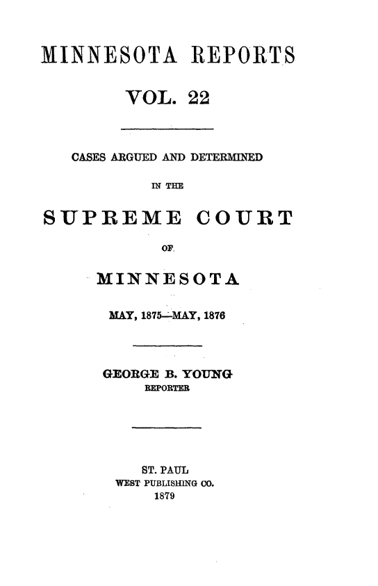 handle is hein.statereports/minrcadscm0022 and id is 1 raw text is: MINNESOTA REPORTS
VOL. 22
CASES ARGUED AN] DETERMINED
IN THE
SUPREME COURT
OF.
MINNESOTA
MAY, 1875--MAY, 1876
GEORGE B. YOUNG
REPORTER
ST. PAUL
WEST PUBLISHING CO.
1879


