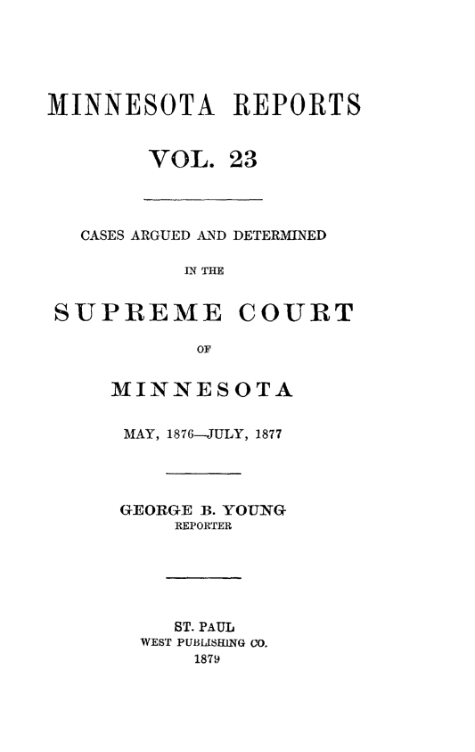 handle is hein.statereports/minrcadscm0023 and id is 1 raw text is: MINNESOTA REPORTS
VOL. 23

CASES ARGUE D AND DETERMINED
IN THE
SUPREME COURT
OF

MINNESOTA
MAY, 1876-JULY, 1877
GEORGE B. YOUNG
REPORTER
ST. PAUL
WEST PUBISHING CO.
1879



