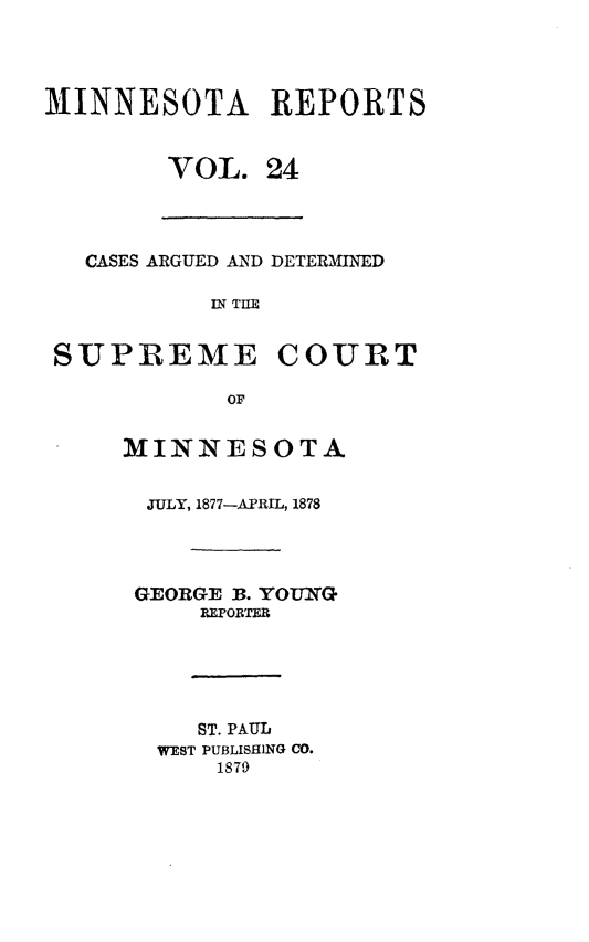handle is hein.statereports/minrcadscm0024 and id is 1 raw text is: MINNESOTA REPORTS
VOL. 24

CASES ARGUED AND DETERMINED
R; TIE
SUPREME COURT
OF

MINNESOTA
JULY, 1877-APRIL, 1878
GEORGE B. YOUN(G
I.PORTER
ST. PAUL
WEST PUBLISHING CO.
1879


