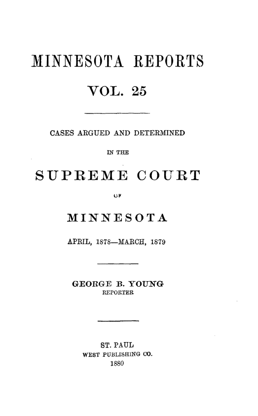 handle is hein.statereports/minrcadscm0025 and id is 1 raw text is: MINNESOTA REPORTS
VOL. 25
CASES ARGUED AND DETERMINED
W THE
SUPREME COURT
MINNESOTA
APRIL, 1878-MARCH, 1879
GEORGE B. YOUNG
REPORTER
ST. PAUL
WEST PUBLISHING CO.
1880



