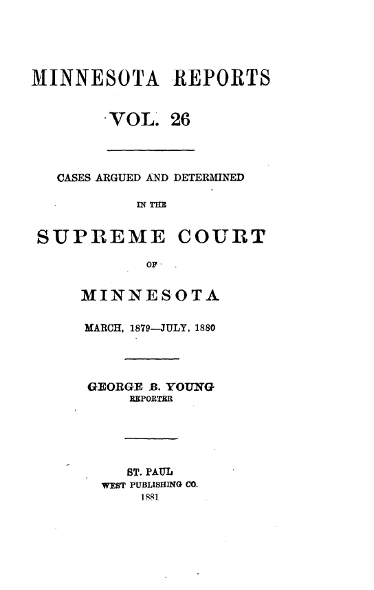 handle is hein.statereports/minrcadscm0026 and id is 1 raw text is: MINNESOTA REPORTS
VOL. 26
CASES ARGUED AND DETERMINED
IN THE
SUPREME COURT
OF  .

MINNESOTA
MARCH, 1879-JULY, 1880
GEORGE B. YOUNG
REPORTER
ST. PAUL
WEST PUBLISHING CO.
1881,



