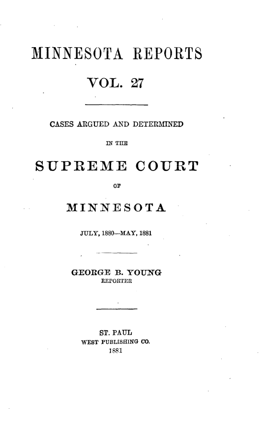 handle is hein.statereports/minrcadscm0027 and id is 1 raw text is: MINNESOTA REPORTS

VOL.

27

CASES ARGUED AND DETERMINED
IN THE
SUPREME COURT
ON

MINNESOTA
JULY, 1880-MAY, 1881
GEORGE B. YOUNG
REPORTER
ST. PAUL
WEST PUBLISHING CO.
1881


